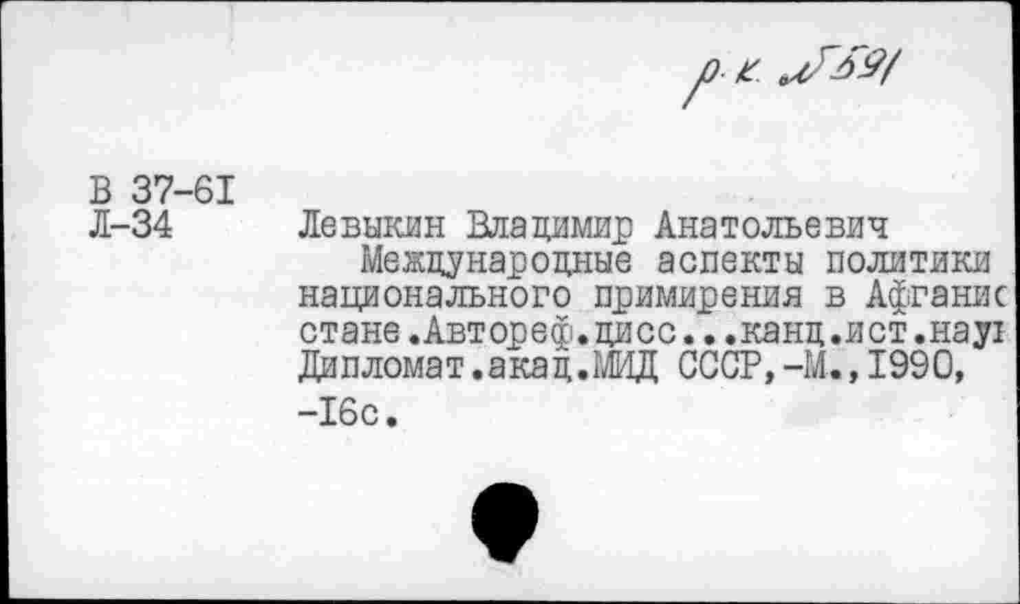 ﻿/) х.
В 37-61
Л-34 Левыкин Владимир Анатольевич
Международные аспекты политики национального примирения в Афганис стане.Авторе®.дисс...канд.ист.нау! Дипломат.акад.МИД СССР,-И., 1990, -16с.